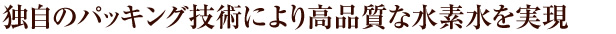 独自のパッキング技術により高品質な水素水を実現